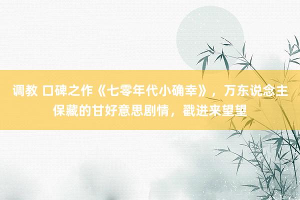 调教 口碑之作《七零年代小确幸》，万东说念主保藏的甘好意思剧情，戳进来望望