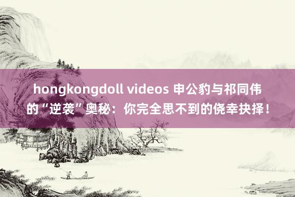 hongkongdoll videos 申公豹与祁同伟的“逆袭”奥秘：你完全思不到的侥幸抉择！