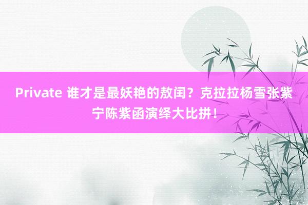Private 谁才是最妖艳的敖闰？克拉拉杨雪张紫宁陈紫函演绎大比拼！