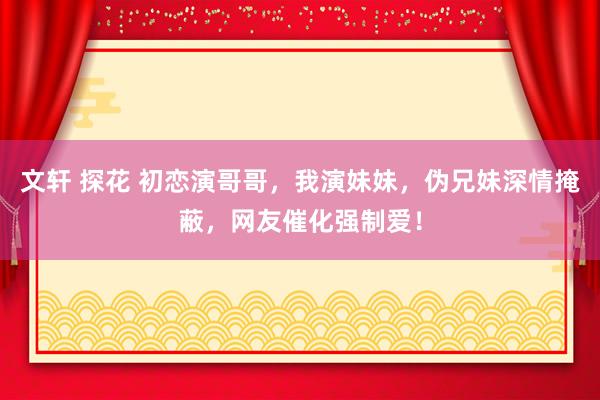 文轩 探花 初恋演哥哥，我演妹妹，伪兄妹深情掩蔽，网友催化强制爱！