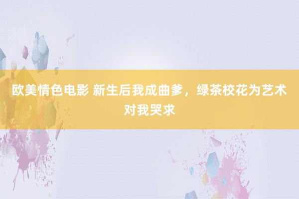 欧美情色电影 新生后我成曲爹，绿茶校花为艺术对我哭求