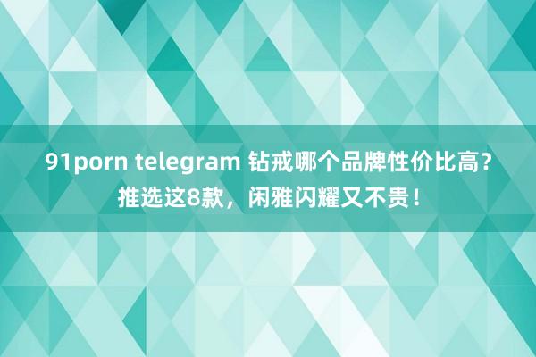 91porn telegram 钻戒哪个品牌性价比高？推选这8款，闲雅闪耀又不贵！