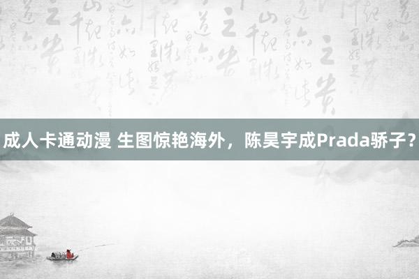 成人卡通动漫 生图惊艳海外，陈昊宇成Prada骄子？