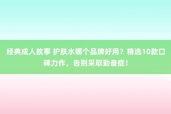 经典成人故事 护肤水哪个品牌好用？精选10款口碑力作，告别采取勤奋症！