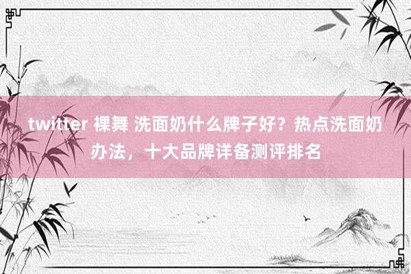 twitter 裸舞 洗面奶什么牌子好？热点洗面奶办法，十大品牌详备测评排名
