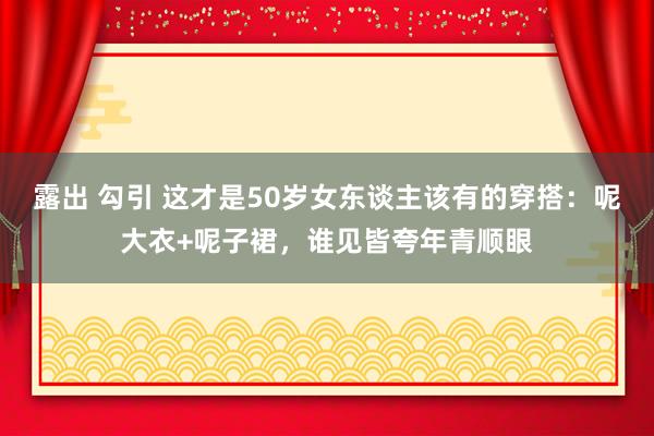 露出 勾引 这才是50岁女东谈主该有的穿搭：呢大衣+呢子裙，谁见皆夸年青顺眼