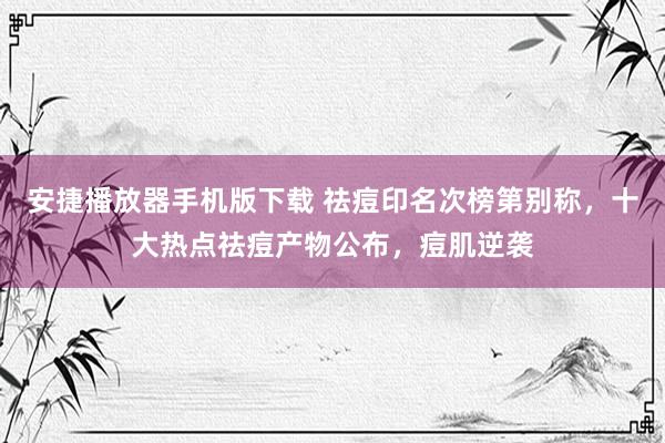 安捷播放器手机版下载 祛痘印名次榜第别称，十大热点祛痘产物公布，痘肌逆袭