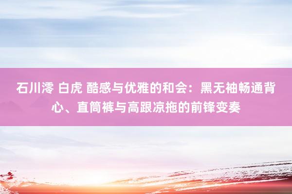 石川澪 白虎 酷感与优雅的和会：黑无袖畅通背心、直筒裤与高跟凉拖的前锋变奏