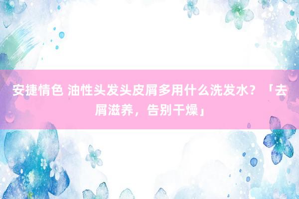 安捷情色 油性头发头皮屑多用什么洗发水？「去屑滋养，告别干燥」