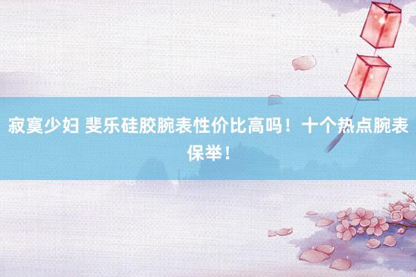 寂寞少妇 斐乐硅胶腕表性价比高吗！十个热点腕表保举！