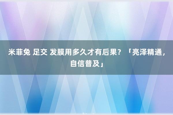 米菲兔 足交 发膜用多久才有后果？「亮泽精通，自信普及」