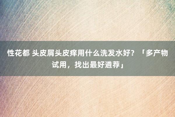 性花都 头皮屑头皮痒用什么洗发水好？「多产物试用，找出最好遴荐」