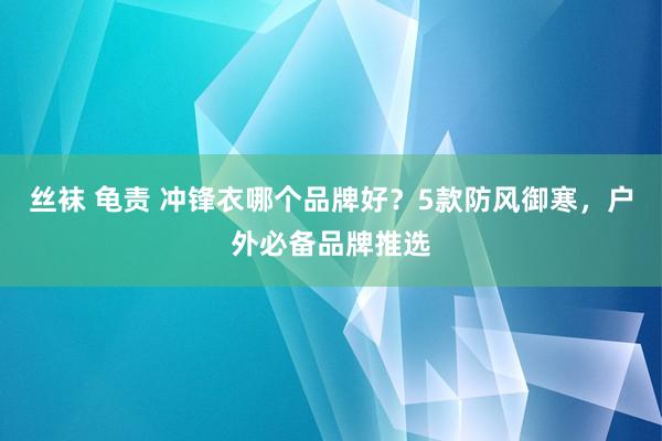 丝袜 龟责 冲锋衣哪个品牌好？5款防风御寒，户外必备品牌推选