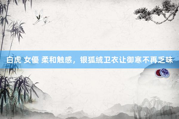 白虎 女優 柔和触感，银狐绒卫衣让御寒不再乏味