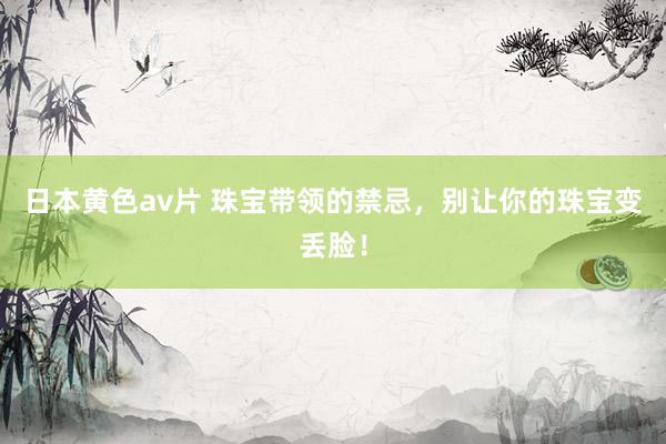 日本黄色av片 珠宝带领的禁忌，别让你的珠宝变丢脸！