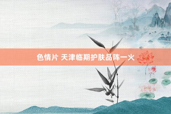 色情片 天津临期护肤品阵一火