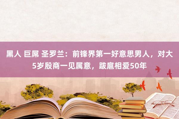 黑人 巨屌 圣罗兰：前锋界第一好意思男人，对大5岁殷商一见属意，跋扈相爱50年