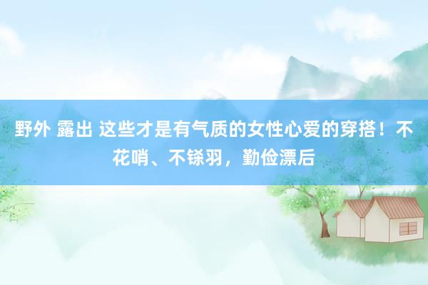 野外 露出 这些才是有气质的女性心爱的穿搭！不花哨、不铩羽，勤俭漂后
