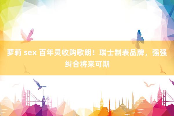 萝莉 sex 百年灵收购歌朗！瑞士制表品牌，强强纠合将来可期