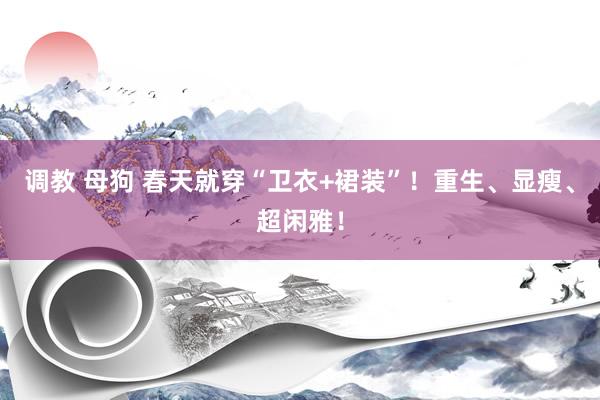 调教 母狗 春天就穿“卫衣+裙装”！重生、显瘦、超闲雅！