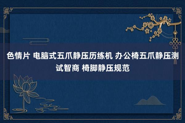 色情片 电脑式五爪静压历练机 办公椅五爪静压测试智商 椅脚静压规范