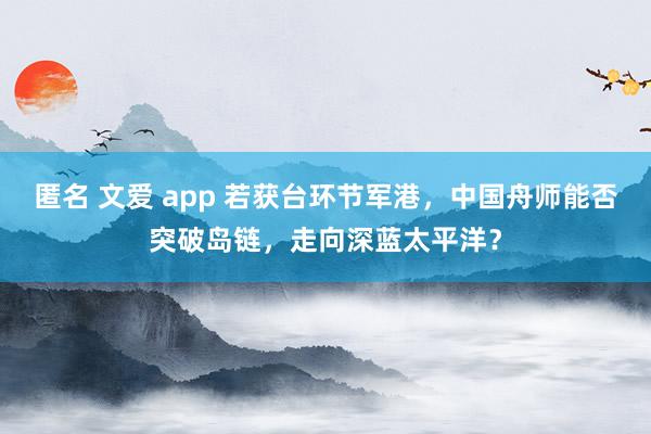 匿名 文爱 app 若获台环节军港，中国舟师能否突破岛链，走向深蓝太平洋？