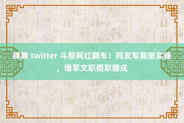 裸舞 twitter 斗胆网红翻车！同友军裁撤实锤，缅军文职摄取腊戌