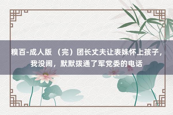 糗百-成人版 （完）团长丈夫让表妹怀上孩子，我没闹，默默拨通了军党委的电话