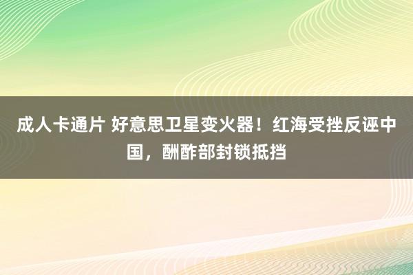 成人卡通片 好意思卫星变火器！红海受挫反诬中国，酬酢部封锁抵挡