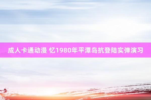 成人卡通动漫 忆1980年平潭岛抗登陆实弹演习