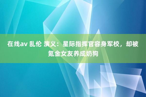 在线av 乱伦 演义：星际指挥官容身军校，却被氪金女友养成奶狗
