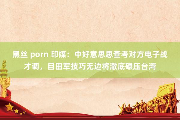 黑丝 porn 印媒：中好意思思查考对方电子战才调，目田军技巧无边将澈底碾压台湾