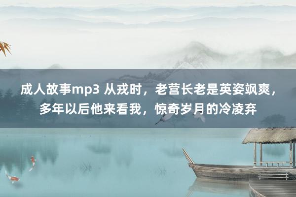 成人故事mp3 从戎时，老营长老是英姿飒爽，多年以后他来看我，惊奇岁月的冷凌弃