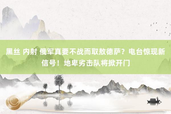 黑丝 内射 俄军真要不战而取敖德萨？电台惊现新信号！地卑劣击队将掀开门