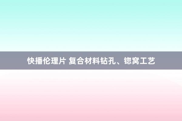 快播伦理片 复合材料钻孔、锪窝工艺