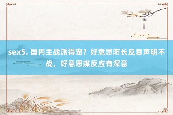 sex5. 国内主战派得宠？好意思防长反复声明不战，好意思媒反应有深意