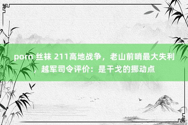 porn 丝袜 211高地战争，老山前哨最大失利，越军司令评价：是干戈的挪动点