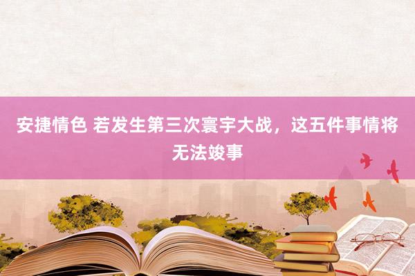 安捷情色 若发生第三次寰宇大战，这五件事情将无法竣事