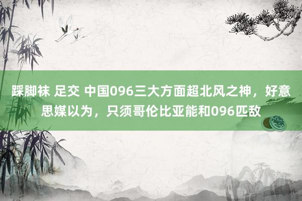 踩脚袜 足交 中国096三大方面超北风之神，好意思媒以为，只须哥伦比亚能和096匹敌