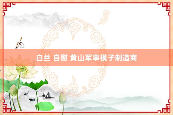 白丝 自慰 黄山军事模子制造商