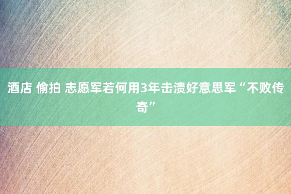 酒店 偷拍 志愿军若何用3年击溃好意思军“不败传奇”