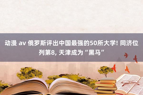 动漫 av 俄罗斯评出中国最强的50所大学! 同济位列第8, 天津成为“黑马”
