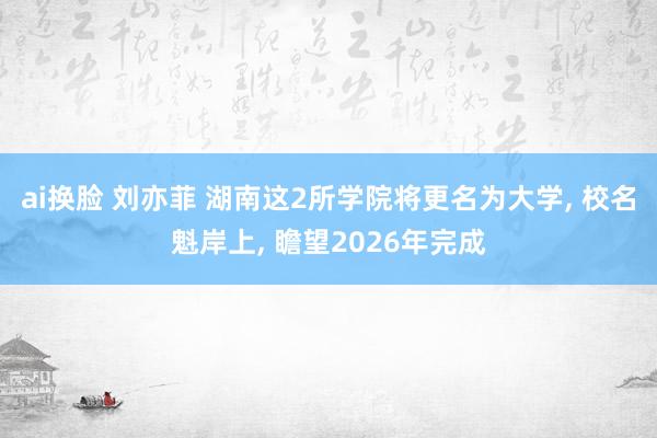 ai换脸 刘亦菲 湖南这2所学院将更名为大学, 校名魁岸上, 瞻望2026年完成