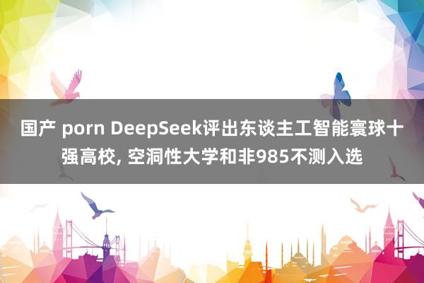 国产 porn DeepSeek评出东谈主工智能寰球十强高校, 空洞性大学和非985不测入选