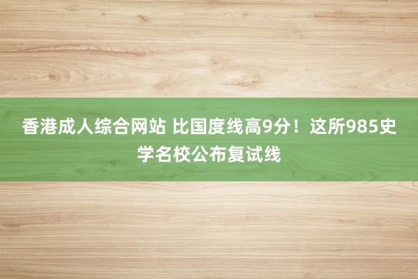 香港成人综合网站 比国度线高9分!这所985史学名校公布复试线