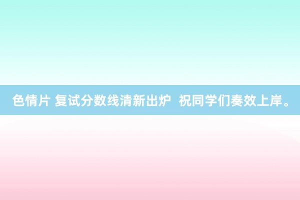 色情片 复试分数线清新出炉  祝同学们奏效上岸。