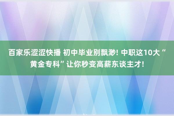 百家乐涩涩快播 初中毕业别飘渺! 中职这10大“黄金专科”让你秒变高薪东谈主才!