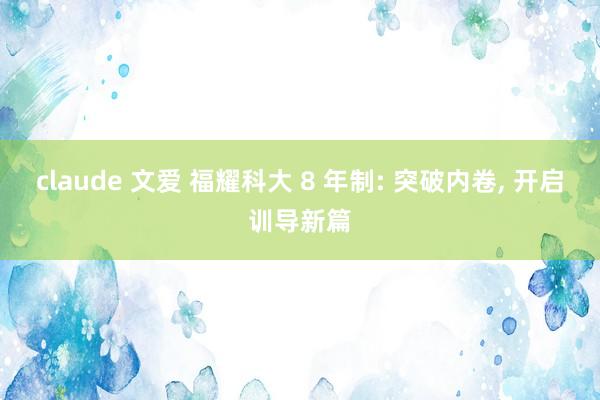 claude 文爱 福耀科大 8 年制: 突破内卷, 开启训导新篇