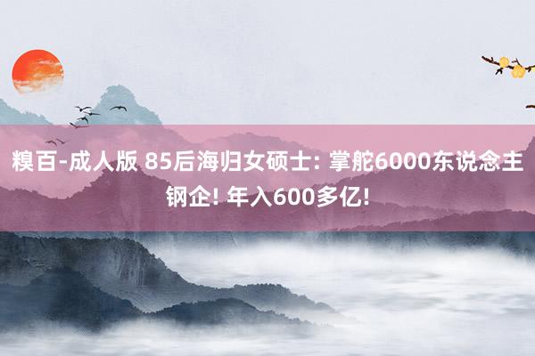 糗百-成人版 85后海归女硕士: 掌舵6000东说念主钢企! 年入600多亿!