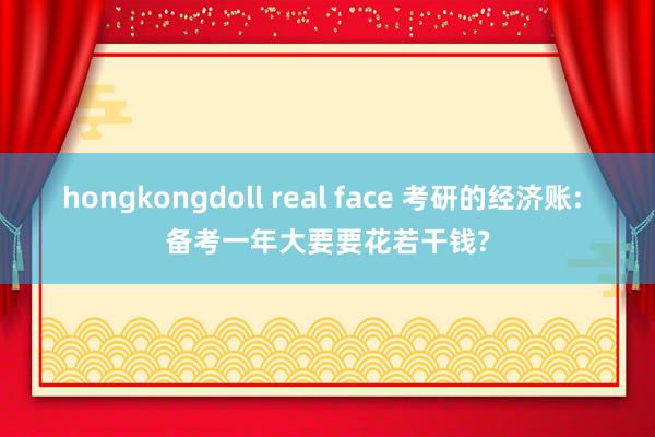 hongkongdoll real face 考研的经济账: 备考一年大要要花若干钱?